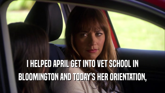 I HELPED APRIL GET INTO VET SCHOOL IN BLOOMINGTON AND TODAY'S HER ORIENTATION, 