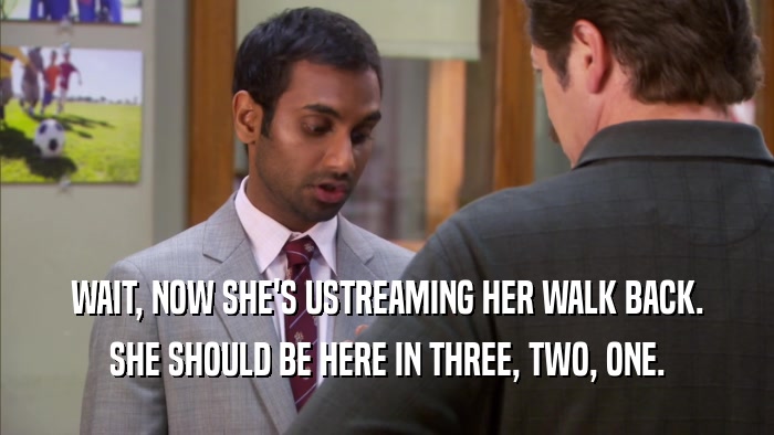 WAIT, NOW SHE'S USTREAMING HER WALK BACK. SHE SHOULD BE HERE IN THREE, TWO, ONE. 