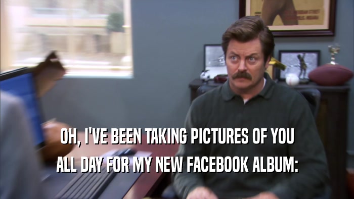 OH, I'VE BEEN TAKING PICTURES OF YOU ALL DAY FOR MY NEW FACEBOOK ALBUM: 