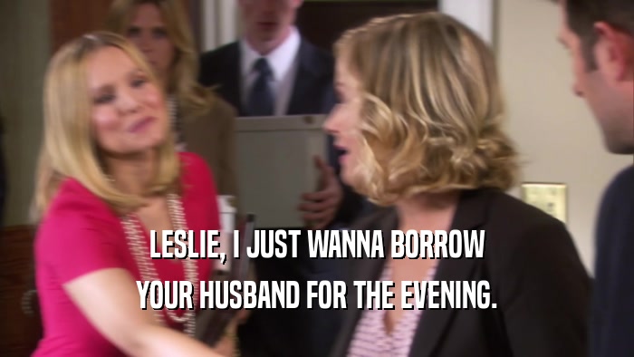 LESLIE, I JUST WANNA BORROW YOUR HUSBAND FOR THE EVENING. 