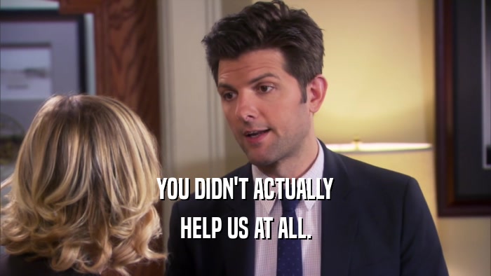 YOU DIDN'T ACTUALLY HELP US AT ALL. 