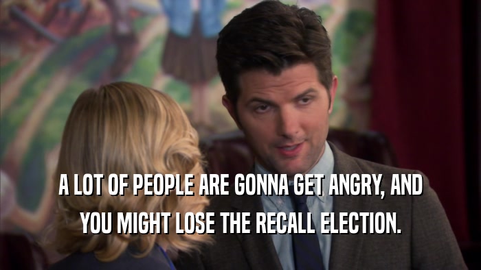 A LOT OF PEOPLE ARE GONNA GET ANGRY, AND YOU MIGHT LOSE THE RECALL ELECTION. 