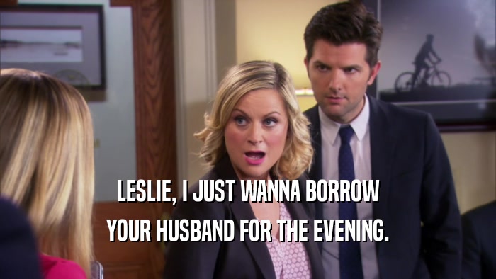 LESLIE, I JUST WANNA BORROW YOUR HUSBAND FOR THE EVENING. 