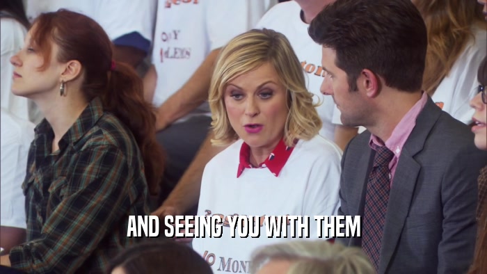 AND SEEING YOU WITH THEM  