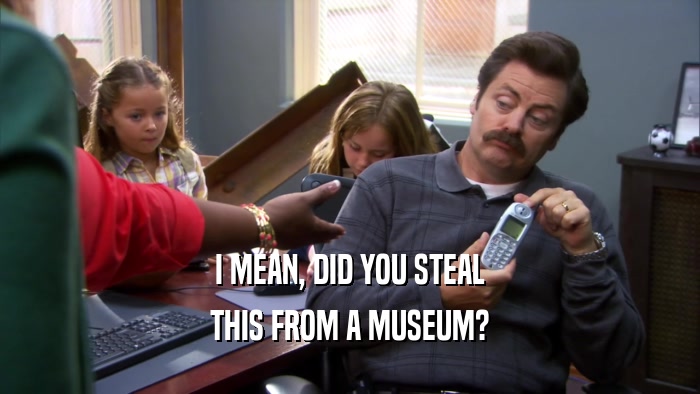 I MEAN, DID YOU STEAL THIS FROM A MUSEUM? 