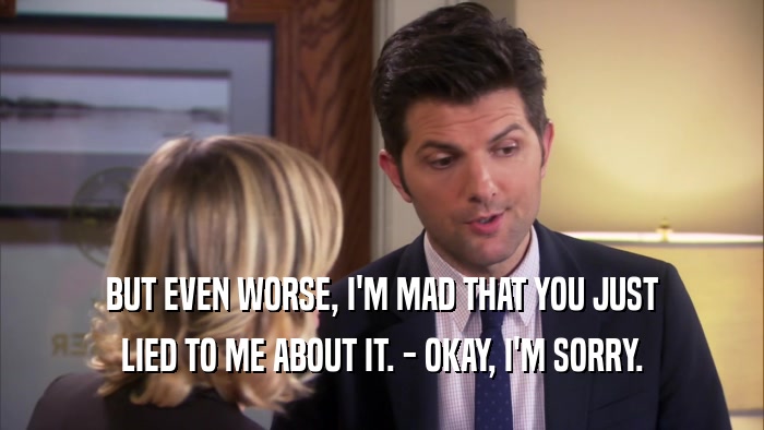 BUT EVEN WORSE, I'M MAD THAT YOU JUST LIED TO ME ABOUT IT. - OKAY, I'M SORRY. 