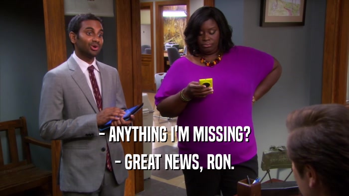 - ANYTHING I'M MISSING? - GREAT NEWS, RON. 