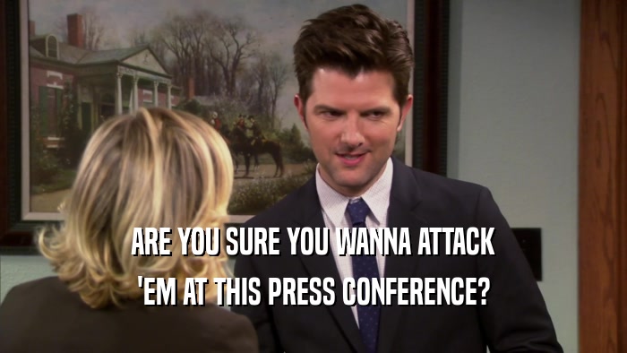 ARE YOU SURE YOU WANNA ATTACK
 'EM AT THIS PRESS CONFERENCE?
 