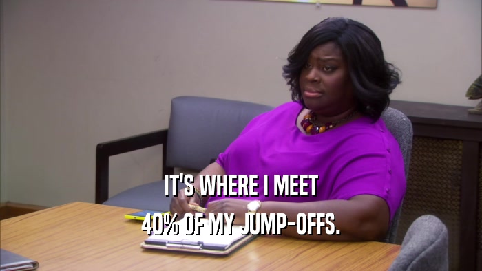 IT'S WHERE I MEET 40% OF MY JUMP-OFFS. 