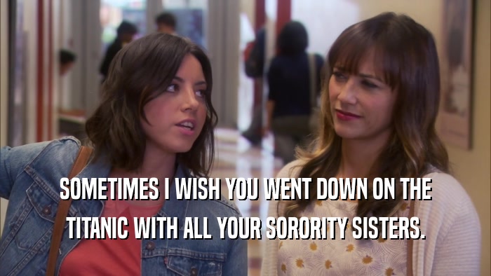 SOMETIMES I WISH YOU WENT DOWN ON THE TITANIC WITH ALL YOUR SORORITY SISTERS. 