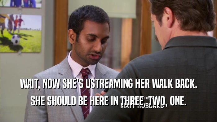 WAIT, NOW SHE'S USTREAMING HER WALK BACK. SHE SHOULD BE HERE IN THREE, TWO, ONE. 