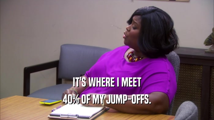 IT'S WHERE I MEET 40% OF MY JUMP-OFFS. 