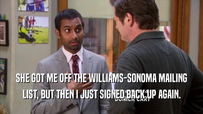 SHE GOT ME OFF THE WILLIAMS-SONOMA MAILING LIST, BUT THEN I JUST SIGNED BACK UP AGAIN. 
