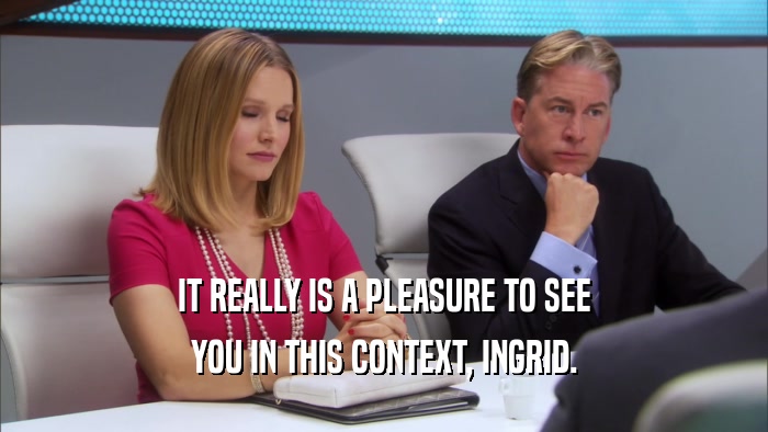 IT REALLY IS A PLEASURE TO SEE YOU IN THIS CONTEXT, INGRID. 