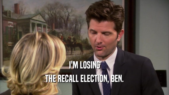 I'M LOSING THE RECALL ELECTION, BEN. 