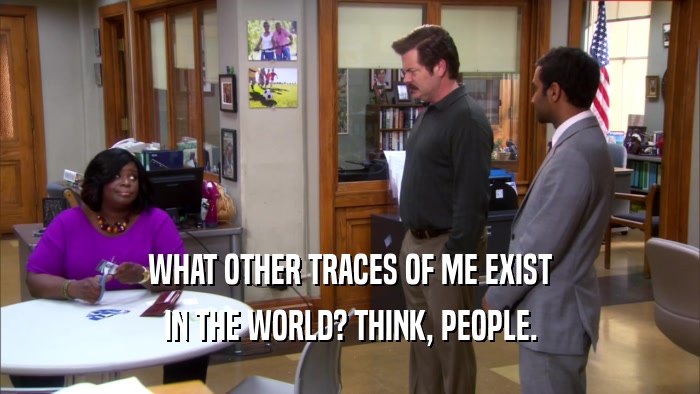 WHAT OTHER TRACES OF ME EXIST IN THE WORLD? THINK, PEOPLE. 
