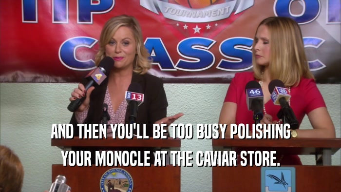 AND THEN YOU'LL BE TOO BUSY POLISHING YOUR MONOCLE AT THE CAVIAR STORE. 