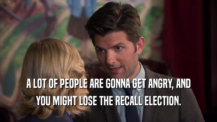 A LOT OF PEOPLE ARE GONNA GET ANGRY, AND YOU MIGHT LOSE THE RECALL ELECTION. 