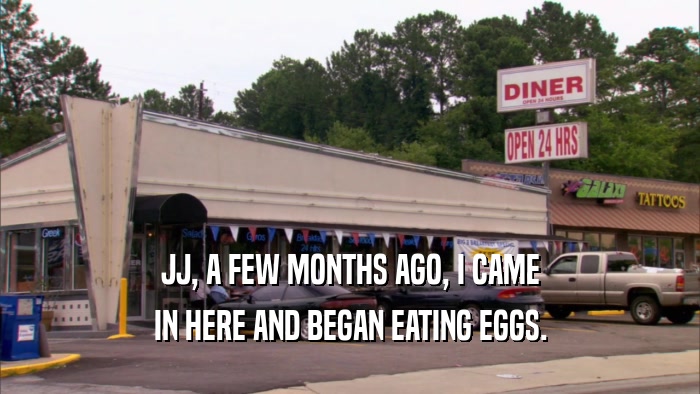 JJ, A FEW MONTHS AGO, I CAME IN HERE AND BEGAN EATING EGGS. 