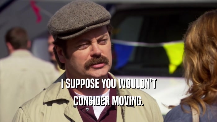 I SUPPOSE YOU WOULDN'T CONSIDER MOVING. 