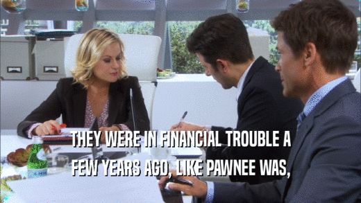 THEY WERE IN FINANCIAL TROUBLE A FEW YEARS AGO, LIKE PAWNEE WAS, 