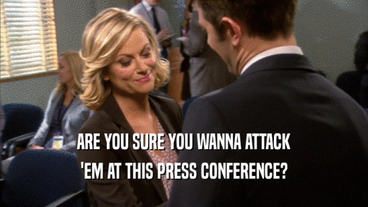 ARE YOU SURE YOU WANNA ATTACK
 'EM AT THIS PRESS CONFERENCE?
 