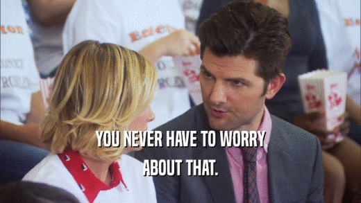 YOU NEVER HAVE TO WORRY ABOUT THAT. 