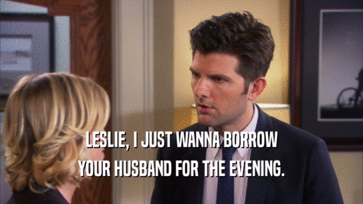 LESLIE, I JUST WANNA BORROW YOUR HUSBAND FOR THE EVENING. 
