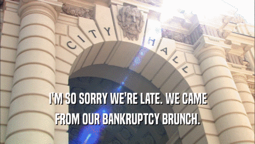 I'M SO SORRY WE'RE LATE. WE CAME FROM OUR BANKRUPTCY BRUNCH. 