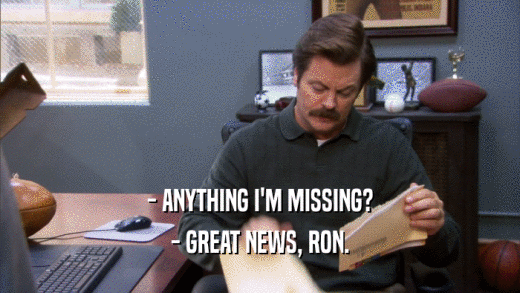 - ANYTHING I'M MISSING? - GREAT NEWS, RON. 