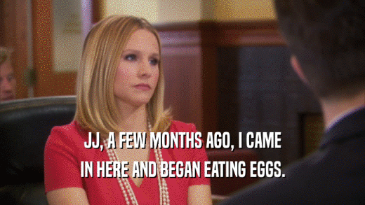 JJ, A FEW MONTHS AGO, I CAME IN HERE AND BEGAN EATING EGGS. 