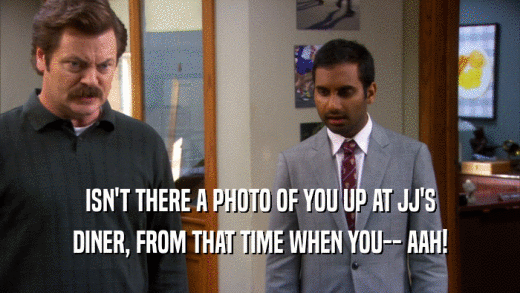 ISN'T THERE A PHOTO OF YOU UP AT JJ'S DINER, FROM THAT TIME WHEN YOU-- AAH! 