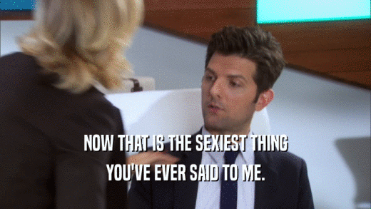 NOW THAT IS THE SEXIEST THING YOU'VE EVER SAID TO ME. 