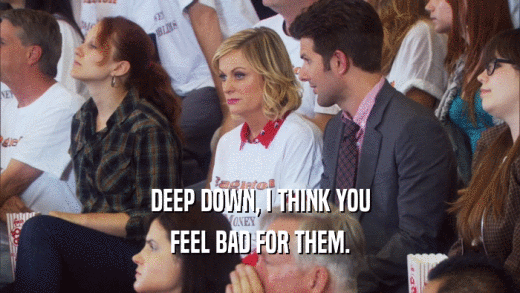 DEEP DOWN, I THINK YOU FEEL BAD FOR THEM. 