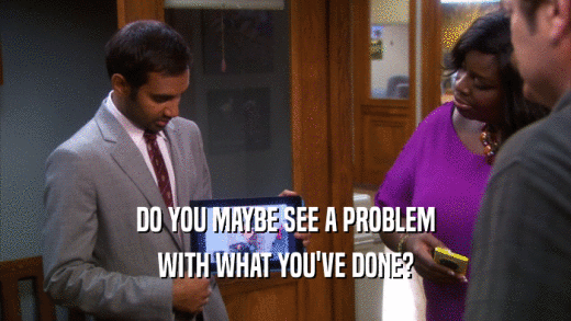 DO YOU MAYBE SEE A PROBLEM WITH WHAT YOU'VE DONE? 