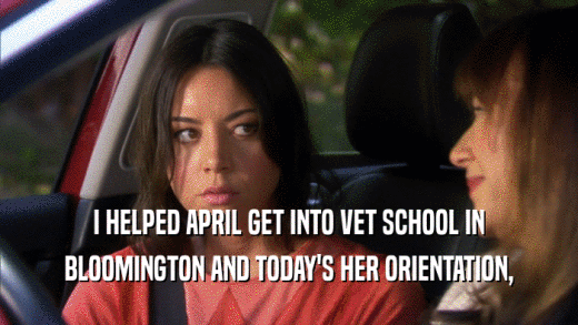 I HELPED APRIL GET INTO VET SCHOOL IN BLOOMINGTON AND TODAY'S HER ORIENTATION, 