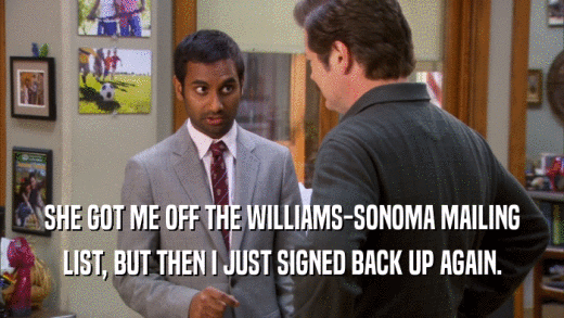 SHE GOT ME OFF THE WILLIAMS-SONOMA MAILING LIST, BUT THEN I JUST SIGNED BACK UP AGAIN. 