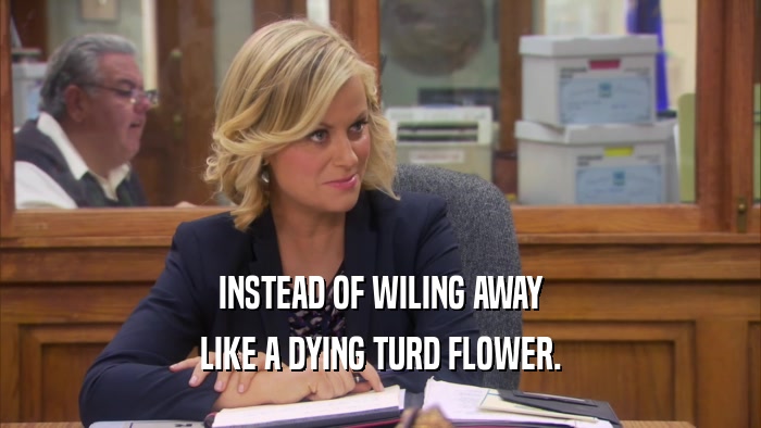 INSTEAD OF WILING AWAY LIKE A DYING TURD FLOWER. 