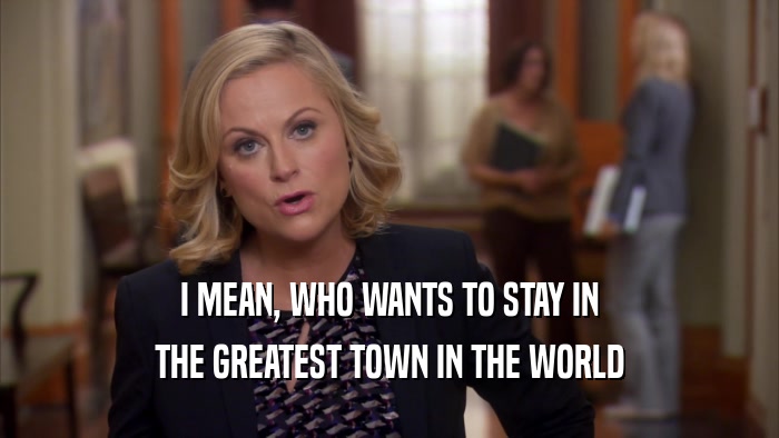 I MEAN, WHO WANTS TO STAY IN THE GREATEST TOWN IN THE WORLD 