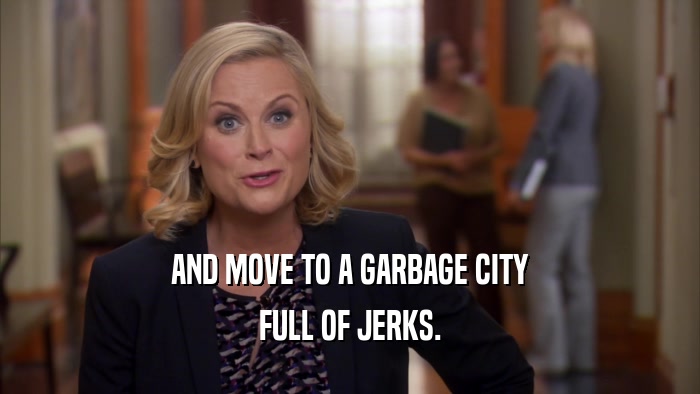 AND MOVE TO A GARBAGE CITY FULL OF JERKS. 