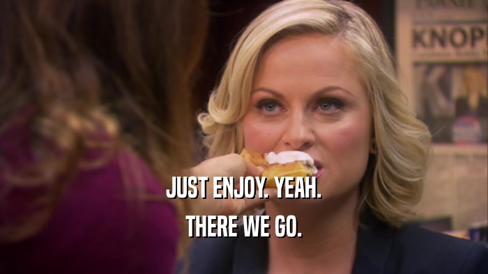 JUST ENJOY. YEAH. THERE WE GO. 