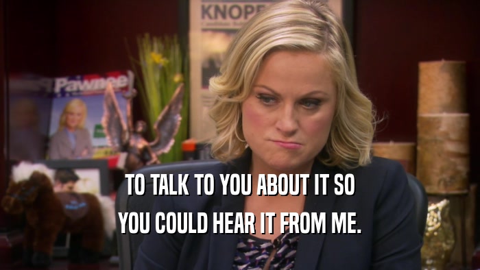 TO TALK TO YOU ABOUT IT SO YOU COULD HEAR IT FROM ME. 