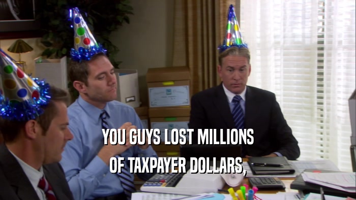YOU GUYS LOST MILLIONS OF TAXPAYER DOLLARS, 