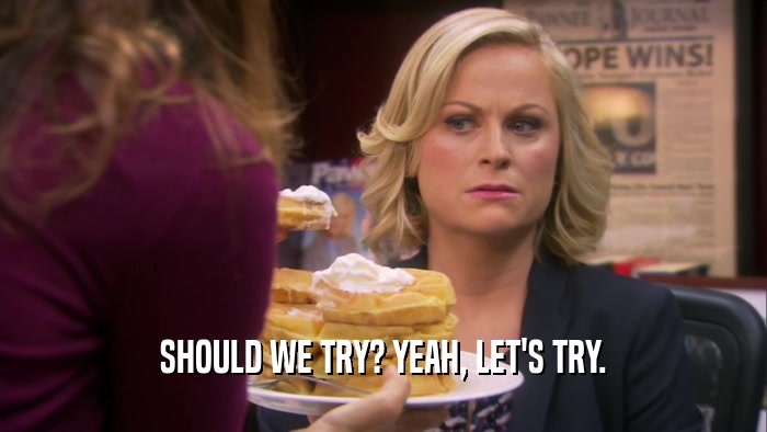 SHOULD WE TRY? YEAH, LET'S TRY.  