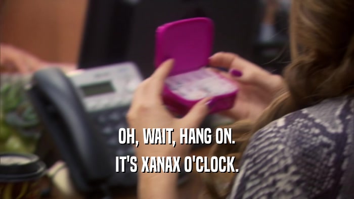 OH, WAIT, HANG ON. IT'S XANAX O'CLOCK. 