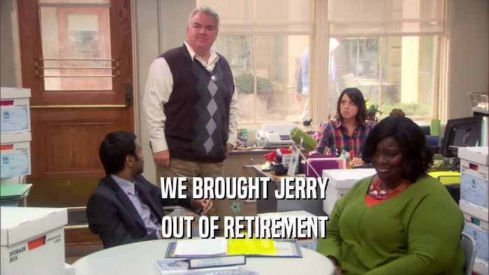 WE BROUGHT JERRY
 OUT OF RETIREMENT
 