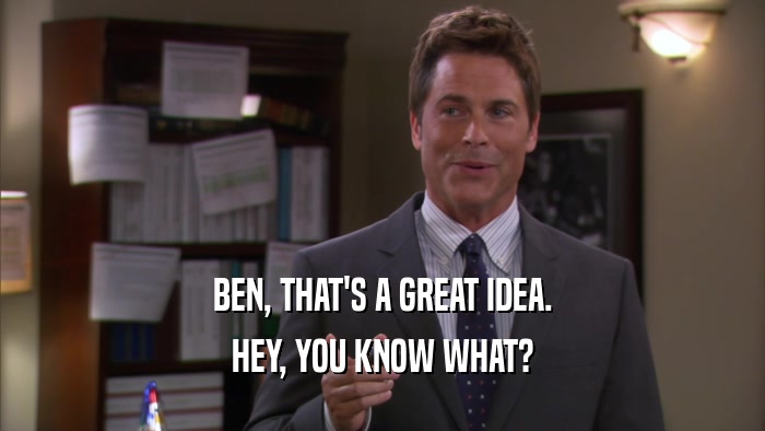 BEN, THAT'S A GREAT IDEA.
 HEY, YOU KNOW WHAT?
 