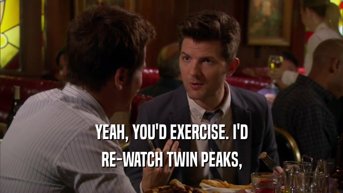 YEAH, YOU'D EXERCISE. I'D RE-WATCH TWIN PEAKS, 