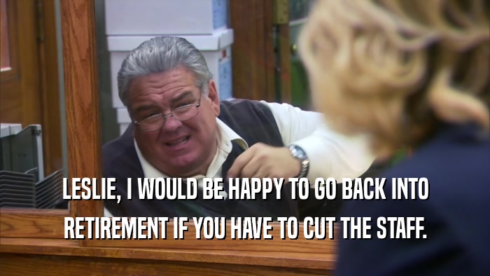 LESLIE, I WOULD BE HAPPY TO GO BACK INTO RETIREMENT IF YOU HAVE TO CUT THE STAFF. 