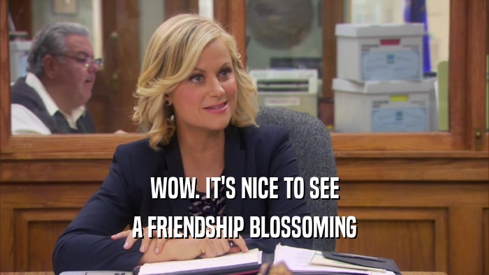 WOW. IT'S NICE TO SEE A FRIENDSHIP BLOSSOMING 